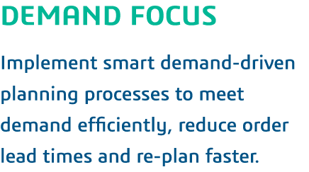 DEMAND FOCUS Implement smart demand-driven planning processes to meet demand efficiently, reduce order lead times and   