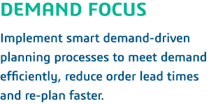 DEMAND FOCUS Implement smart demand-driven planning processes to meet demand efficiently, reduce order lead times and   