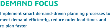 DEMAND FOCUS Implement smart demand-driven planning processes to meet demand efficiently, reduce order lead times and   