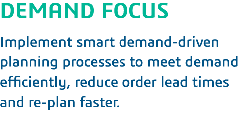 DEMAND FOCUS Implement smart demand-driven planning processes to meet demand efficiently, reduce order lead times and   
