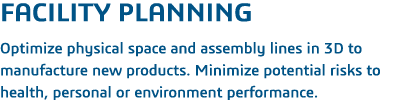 Facility Planning  Optimize physical space and assembly lines in 3D to manufacture new products  Minimize potential r   